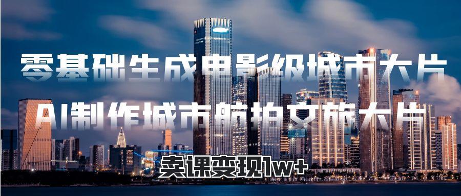 零基础生成电影级城市大片，AI制作城市航拍文旅大片，卖课变现1w+_云峰项目库